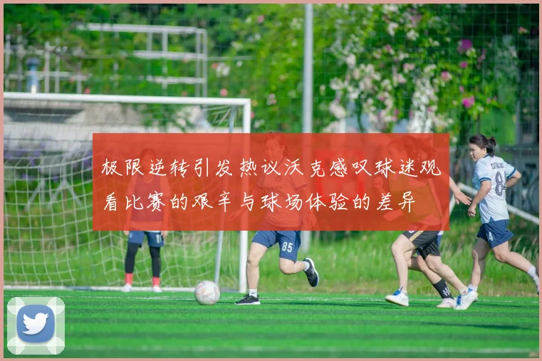 极限逆转引发热议沃克感叹球迷观看比赛的艰辛与球场体验的差异