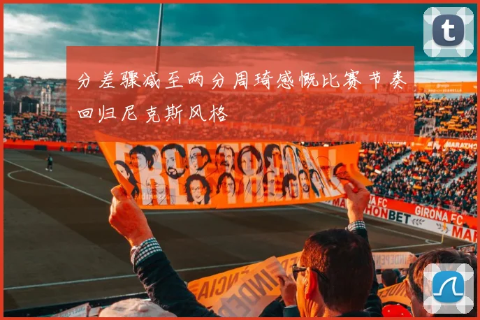分差骤减至两分周琦感慨比赛节奏回归尼克斯风格