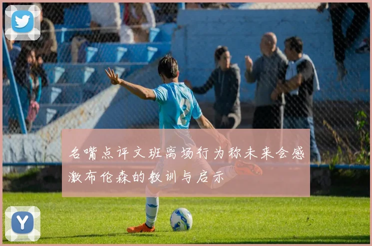 名嘴点评文班离场行为称未来会感激布伦森的教训与启示