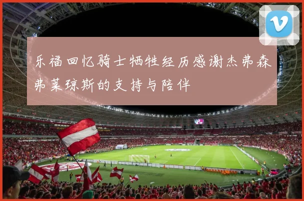 乐福回忆骑士牺牲经历感谢杰弗森弗莱琼斯的支持与陪伴