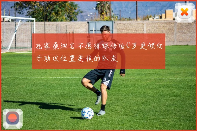 孔塞桑坦言不愿将球传给C罗更倾向于助攻位置更佳的队友