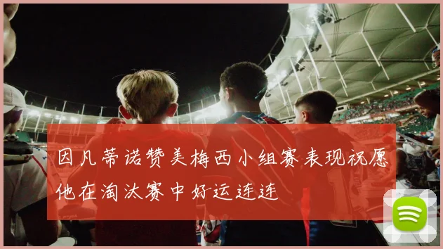 因凡蒂诺赞美梅西小组赛表现祝愿他在淘汰赛中好运连连