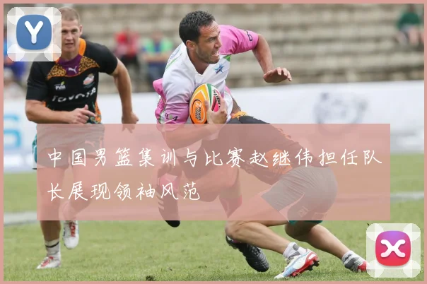 中国男篮集训与比赛赵继伟担任队长展现领袖风范