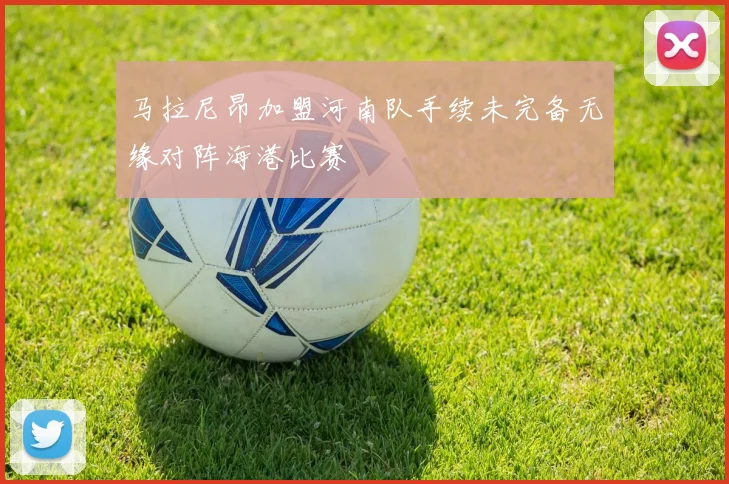 马拉尼昂加盟河南队手续未完备无缘对阵海港比赛
