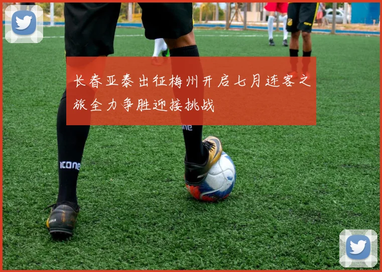 长春亚泰出征梅州开启七月连客之旅全力争胜迎接挑战