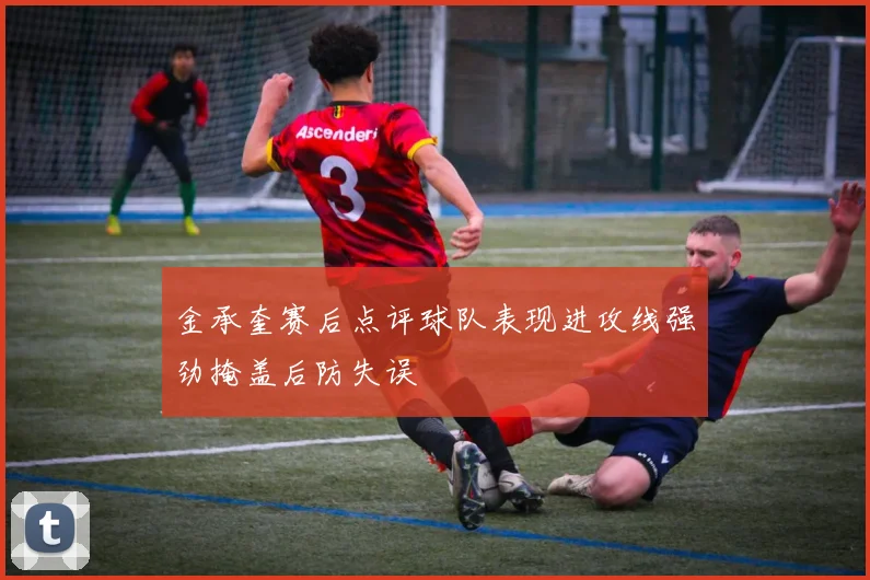 金承奎赛后点评球队表现进攻线强劲掩盖后防失误