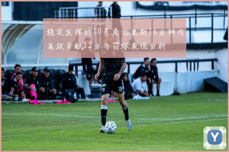 稳定发挥的10号秀伯里斯16分钟内高效贡献12分与罚球表现分析
